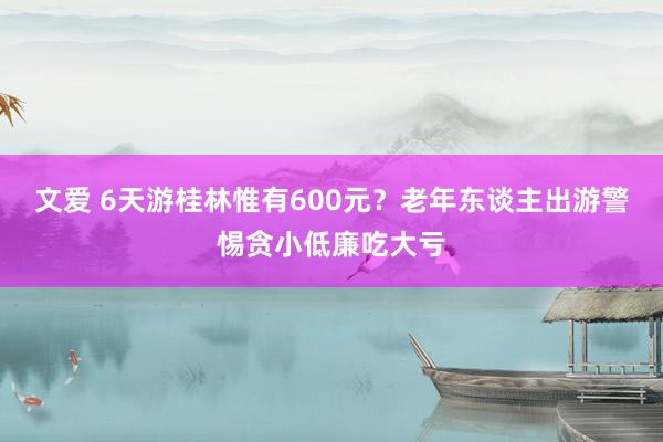 文爱 6天游桂林惟有600元？老年东谈主出游警惕贪小低廉吃大亏