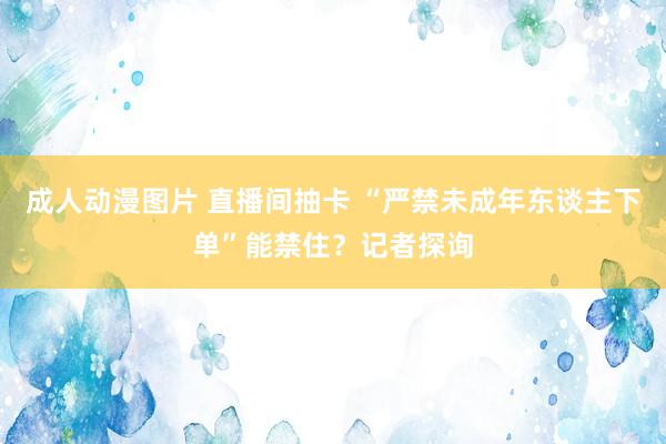 成人动漫图片 直播间抽卡 “严禁未成年东谈主下单”能禁住？记者探询