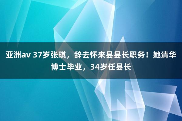 亚洲av 37岁张琪，辞去怀来县县长职务！她清华博士毕业，34岁任县长