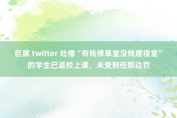 巨屌 twitter 吐槽“有钱修草堂没钱建寝室”的学生已返校上课，未受到任那边罚