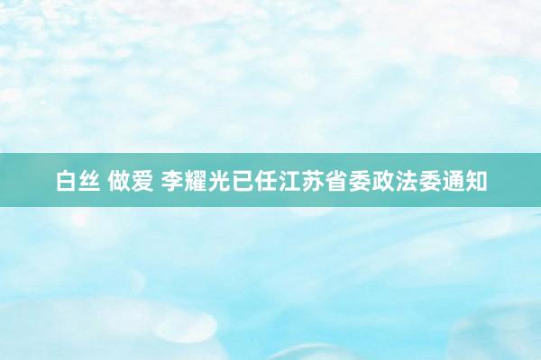 白丝 做爱 李耀光已任江苏省委政法委通知