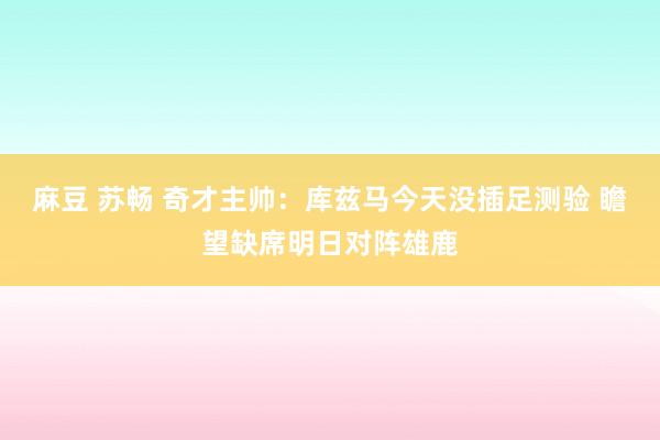 麻豆 苏畅 奇才主帅：库兹马今天没插足测验 瞻望缺席明日对阵雄鹿