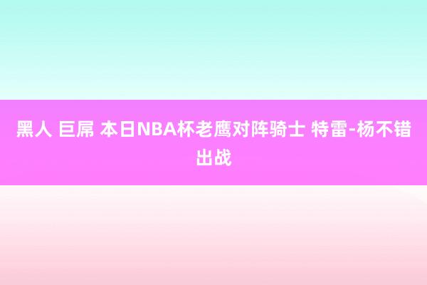 黑人 巨屌 本日NBA杯老鹰对阵骑士 特雷-杨不错出战