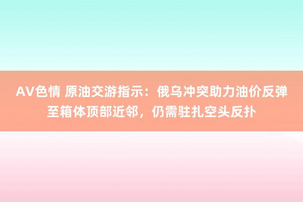 AV色情 原油交游指示：俄乌冲突助力油价反弹至箱体顶部近邻，仍需驻扎空头反扑