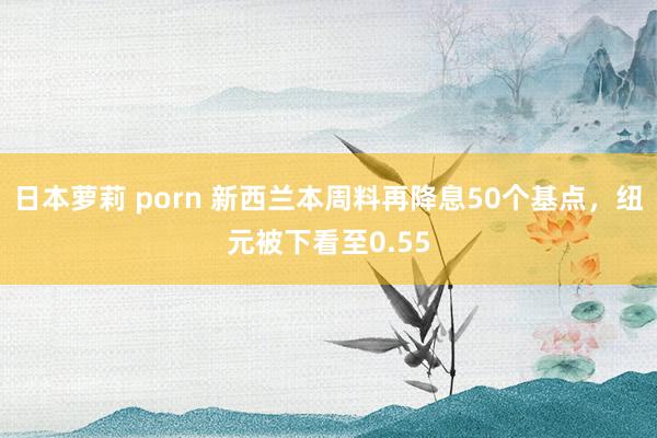 日本萝莉 porn 新西兰本周料再降息50个基点，纽元被下看至0.55