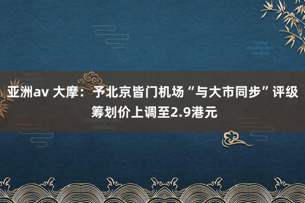 亚洲av 大摩：予北京皆门机场“与大市同步”评级 筹划价上调至2.9港元