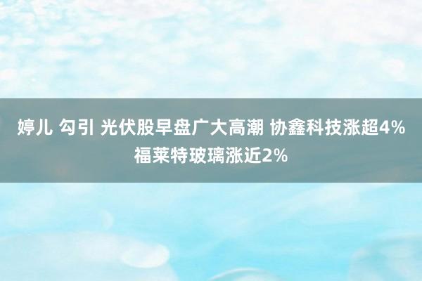 婷儿 勾引 光伏股早盘广大高潮 协鑫科技涨超4%福莱特玻璃涨近2%