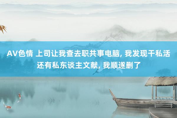 AV色情 上司让我查去职共事电脑， 我发现干私活还有私东谈主文献， 我顺遂删了