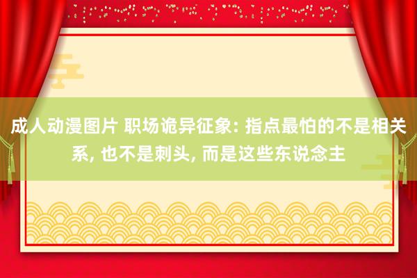 成人动漫图片 职场诡异征象: 指点最怕的不是相关系, 也不是刺头, 而是这些东说念主