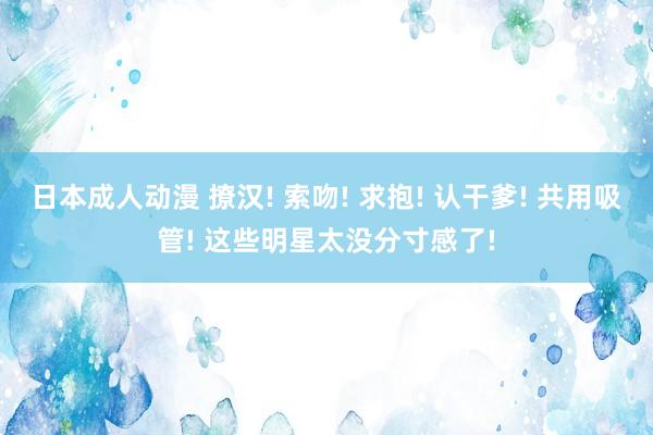 日本成人动漫 撩汉! 索吻! 求抱! 认干爹! 共用吸管! 这些明星太没分寸感了!