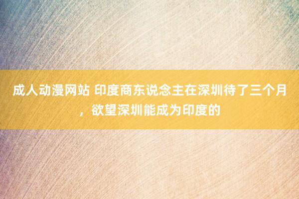 成人动漫网站 印度商东说念主在深圳待了三个月，欲望深圳能成为印度的