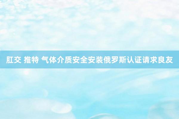 肛交 推特 气体介质安全安装俄罗斯认证请求良友