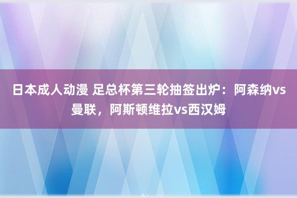 日本成人动漫 足总杯第三轮抽签出炉：阿森纳vs曼联，阿斯顿维拉vs西汉姆