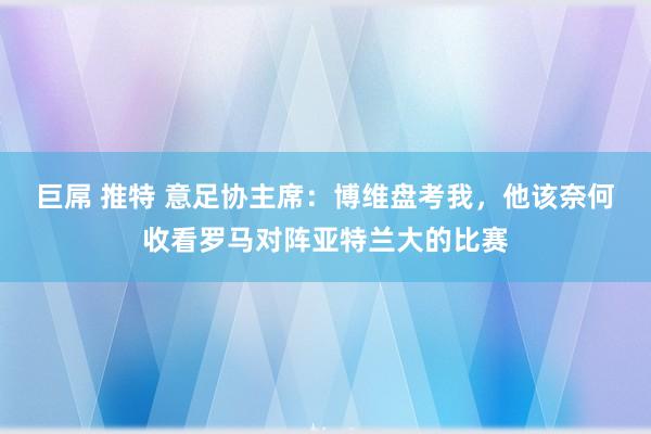 巨屌 推特 意足协主席：博维盘考我，他该奈何收看罗马对阵亚特兰大的比赛