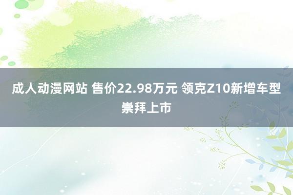 成人动漫网站 售价22.98万元 领克Z10新增车型崇拜上市