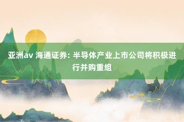 亚洲av 海通证券: 半导体产业上市公司将积极进行并购重组