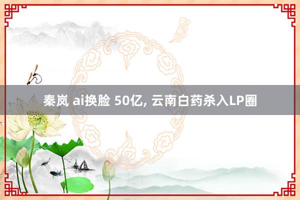 秦岚 ai换脸 50亿， 云南白药杀入LP圈