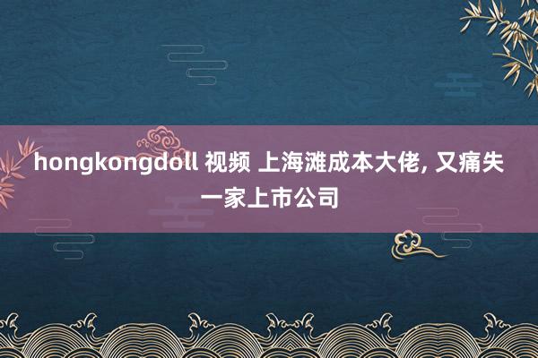 hongkongdoll 视频 上海滩成本大佬， 又痛失一家上市公司