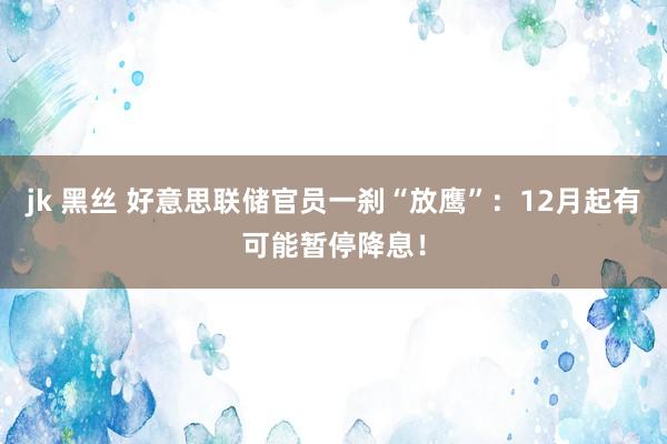 jk 黑丝 好意思联储官员一刹“放鹰”：12月起有可能暂停降息！