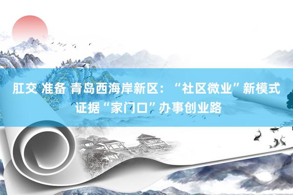 肛交 准备 青岛西海岸新区：“社区微业”新模式 证据“家门口”办事创业路