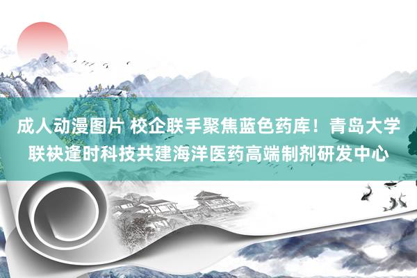 成人动漫图片 校企联手聚焦蓝色药库！青岛大学联袂逢时科技共建海洋医药高端制剂研发中心