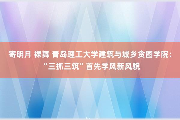 寄明月 裸舞 青岛理工大学建筑与城乡贪图学院： “三抓三筑”首先学风新风貌