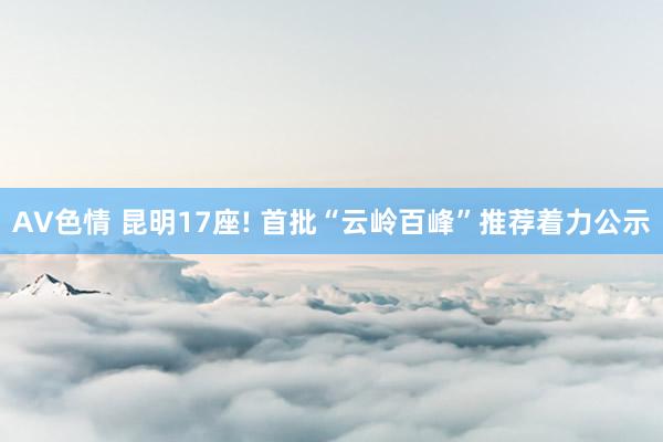 AV色情 昆明17座! 首批“云岭百峰”推荐着力公示