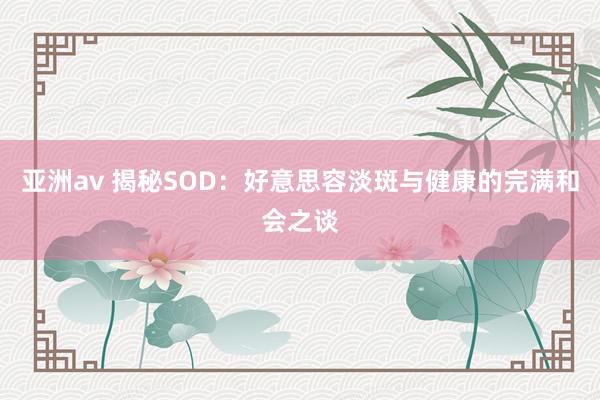 亚洲av 揭秘SOD：好意思容淡斑与健康的完满和会之谈