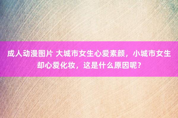 成人动漫图片 大城市女生心爱素颜，小城市女生却心爱化妆，这是什么原因呢？