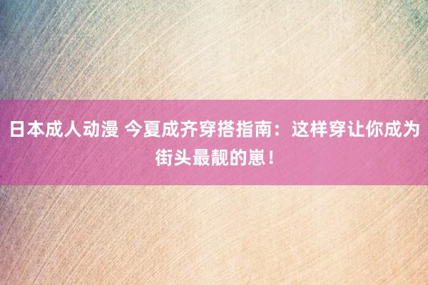 日本成人动漫 今夏成齐穿搭指南：这样穿让你成为街头最靓的崽！