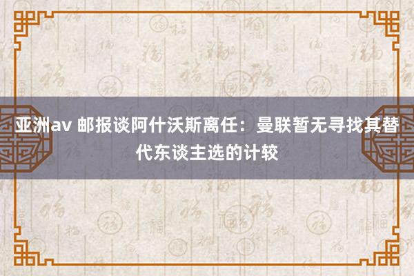 亚洲av 邮报谈阿什沃斯离任：曼联暂无寻找其替代东谈主选的计较