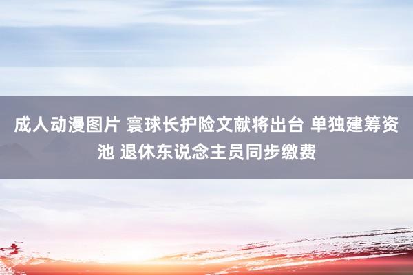 成人动漫图片 寰球长护险文献将出台 单独建筹资池 退休东说念主员同步缴费