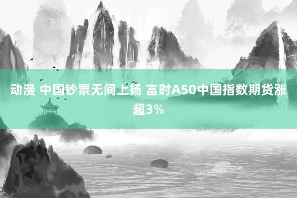 动漫 中国钞票无间上扬 富时A50中国指数期货涨超3%