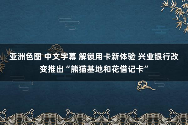 亚洲色图 中文字幕 解锁用卡新体验 兴业银行改变推出“熊猫基地和花借记卡”