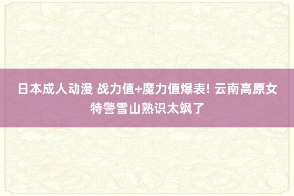 日本成人动漫 战力值+魔力值爆表! 云南高原女特警雪山熟识太飒了