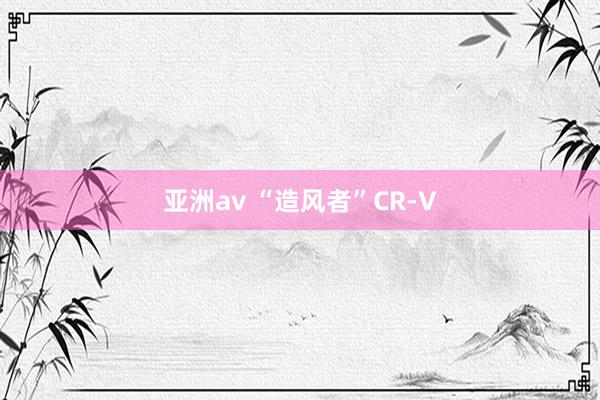 亚洲av “造风者”CR-V