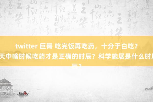 twitter 巨臀 吃完饭再吃药，十分于白吃？全天中啥时候吃药才是正确的时辰？科学施展是什么时辰？