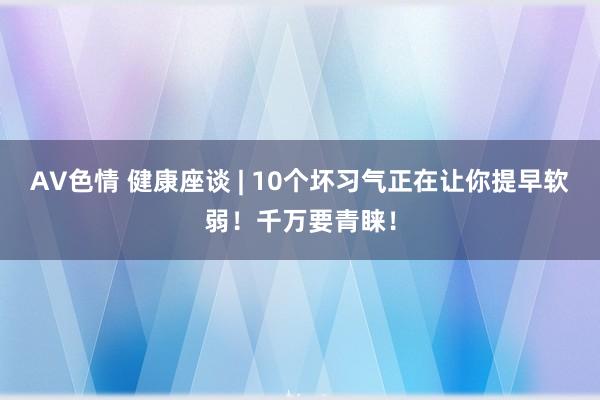 AV色情 健康座谈 | 10个坏习气正在让你提早软弱！千万要青睐！