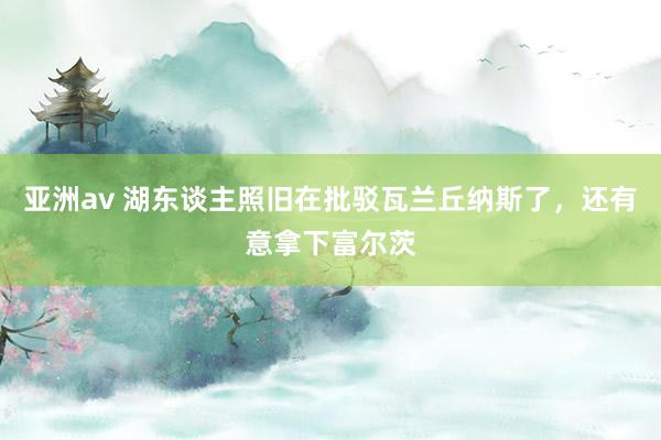 亚洲av 湖东谈主照旧在批驳瓦兰丘纳斯了，还有意拿下富尔茨