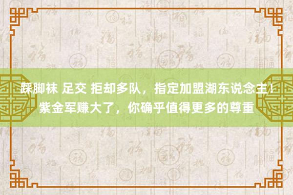 踩脚袜 足交 拒却多队，指定加盟湖东说念主！紫金军赚大了，你确乎值得更多的尊重