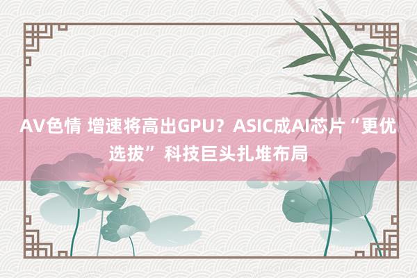 AV色情 增速将高出GPU？ASIC成AI芯片“更优选拔” 科技巨头扎堆布局