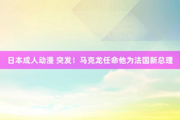 日本成人动漫 突发！马克龙任命他为法国新总理