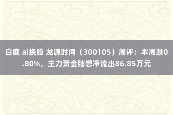 白鹿 ai换脸 龙源时间（300105）周评：本周跌0.80%，主力资金瞎想净流出86.85万元