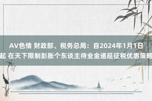 AV色情 财政部、税务总局：自2024年1月1日起 在天下限制彭胀个东谈主待业金递延征税优惠策略