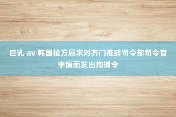 巨乳 av 韩国检方恳求对齐门推辞司令部司令官李镇雨发出拘捕令