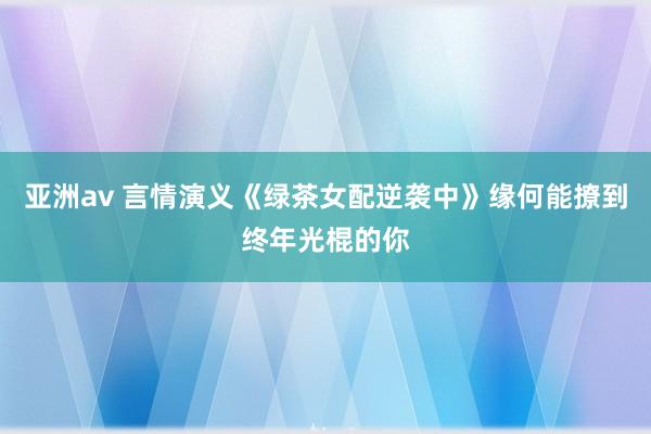 亚洲av 言情演义《绿茶女配逆袭中》缘何能撩到终年光棍的你