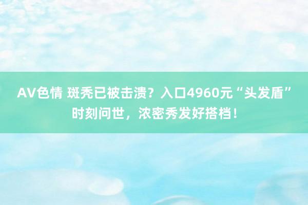 AV色情 斑秃已被击溃？入口4960元“头发盾”时刻问世，浓密秀发好搭档！