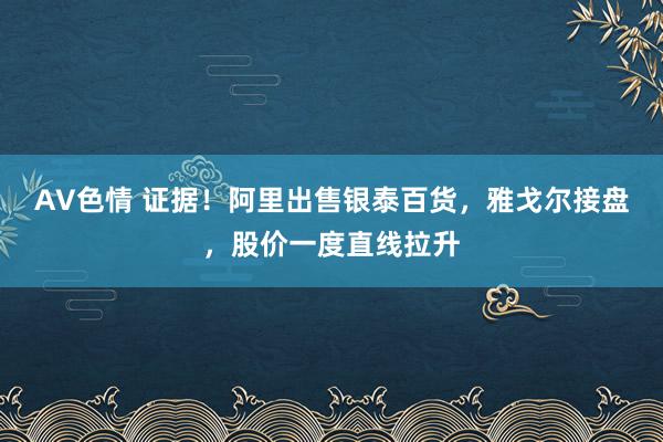 AV色情 证据！阿里出售银泰百货，雅戈尔接盘，股价一度直线拉升