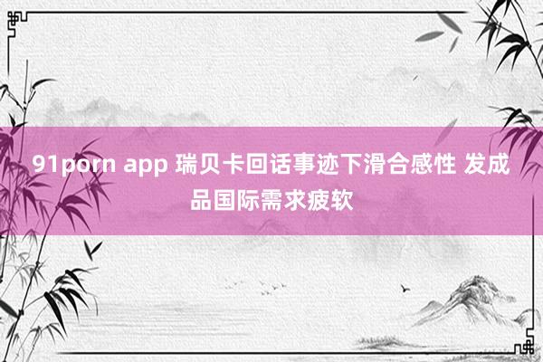 91porn app 瑞贝卡回话事迹下滑合感性 发成品国际需求疲软