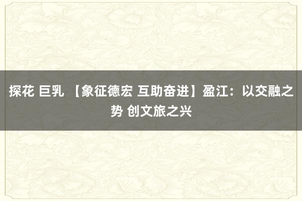 探花 巨乳 【象征德宏 互助奋进】盈江：以交融之势 创文旅之兴